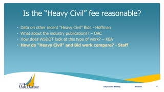 Is the “Heavy Civil” fee reasonable?
4/5/2016City Council Meeting 17
• Data on other recent “Heavy Civil” Bids - Hoffman
• What about the industry publications? – OAC
• How does WSDOT look at this type of work? – KBA
• How do “Heavy Civil” and Bid work compare? - Staff
 