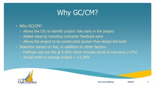 Why GC/CM?
4/5/2016City Council Meeting 3
• Why GC/CM?
• Allows the City to identify project risks early in the project
• Added value by including contractor feedback early
• Allows the project to be constructed quicker than design-bid-build
• Selection based on fee, in addition to other factors
• Hoffman was low bid at 4.28% which includes bonds & insurance (±2%)
• Actual profit to manage project = ±2.28%
 
