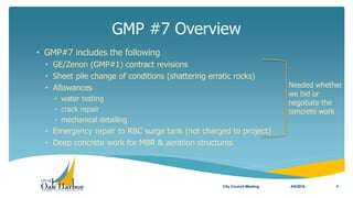 • GMP#7 includes the following
• GE/Zenon (GMP#1) contract revisions
• Sheet pile change of conditions (shattering erratic rocks)
• Allowances
• water testing
• crack repair
• mechanical detailing
• Emergency repair to RBC surge tank (not charged to project)
• Deep concrete work for MBR & aeration structures
GMP #7 Overview
4/5/2016City Council Meeting 4
Needed whether
we bid or
negotiate the
concrete work
 