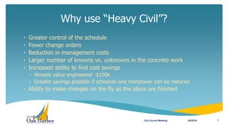 Why use “Heavy Civil”?
4/5/2016City Council Meeting 7
• Greater control of the schedule
• Fewer change orders
• Reduction in management costs
• Larger number of knowns vs. unknowns in the concrete work
• Increased ability to find cost savings
• Already value engineered -$100k
• Greater savings possible if schedule and manpower can be reduced
• Ability to make changes on the fly as the plans are finished
 