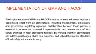 IMPLEMENTATION OF GMP AND HACCP
The implementation of GMP and HACCP systems in meat industries requires a
coordinated effort from all stakeholders, including management, employees,
and government regulatory agencies. Collaboration between these parties is
essential to ensure the successful implementation and maintenance of food
safety practices in meat processing facilities. By working together, stakeholders
can address challenges, share best practices, and uphold the highest standards
of food safety in the meat industry.
10
 