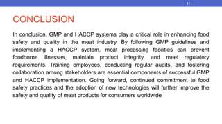 CONCLUSION
In conclusion, GMP and HACCP systems play a critical role in enhancing food
safety and quality in the meat industry. By following GMP guidelines and
implementing a HACCP system, meat processing facilities can prevent
foodborne illnesses, maintain product integrity, and meet regulatory
requirements. Training employees, conducting regular audits, and fostering
collaboration among stakeholders are essential components of successful GMP
and HACCP implementation. Going forward, continued commitment to food
safety practices and the adoption of new technologies will further improve the
safety and quality of meat products for consumers worldwide
11
 
