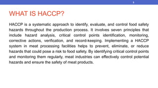 WHAT IS HACCP?
HACCP is a systematic approach to identify, evaluate, and control food safety
hazards throughout the production process. It involves seven principles that
include hazard analysis, critical control points identification, monitoring,
corrective actions, verification, and record-keeping. Implementing a HACCP
system in meat processing facilities helps to prevent, eliminate, or reduce
hazards that could pose a risk to food safety. By identifying critical control points
and monitoring them regularly, meat industries can effectively control potential
hazards and ensure the safety of meat products.
5
 