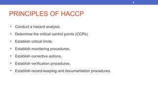 PRINCIPLES OF HACCP
• Conduct a hazard analysis.
• Determine the critical control points (CCPs).
• Establish critical limits.
• Establish monitoring procedures.
• Establish corrective actions.
• Establish verification procedures.
• Establish record-keeping and documentation procedures.
6
 