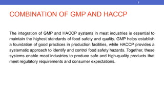 COMBINATION OF GMP AND HACCP
The integration of GMP and HACCP systems in meat industries is essential to
maintain the highest standards of food safety and quality. GMP helps establish
a foundation of good practices in production facilities, while HACCP provides a
systematic approach to identify and control food safety hazards. Together, these
systems enable meat industries to produce safe and high-quality products that
meet regulatory requirements and consumer expectations.
7
 