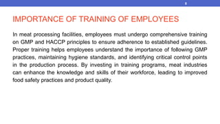 IMPORTANCE OF TRAINING OF EMPLOYEES
In meat processing facilities, employees must undergo comprehensive training
on GMP and HACCP principles to ensure adherence to established guidelines.
Proper training helps employees understand the importance of following GMP
practices, maintaining hygiene standards, and identifying critical control points
in the production process. By investing in training programs, meat industries
can enhance the knowledge and skills of their workforce, leading to improved
food safety practices and product quality.
8
 