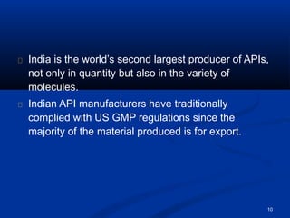 India is the world’s second largest producer of APIs,
not only in quantity but also in the variety of
molecules.
Indian API manufacturers have traditionally
complied with US GMP regulations since the
majority of the material produced is for export.
10
 