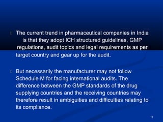 11
The current trend in pharmaceutical companies in India
is that they adopt ICH structured guidelines, GMP
regulations, audit topics and legal requirements as per
target country and gear up for the audit.
But necessarily the manufacturer may not follow
Schedule M for facing international audits. The
difference between the GMP standards of the drug
supplying countries and the receiving countries may
therefore result in ambiguities and difficulties relating to
its compliance.
 