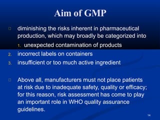 14
diminishing the risks inherent in pharmaceutical
production, which may broadly be categorized into
1. unexpected contamination of products
2. incorrect labels on containers
3. insufficient or too much active ingredient
Above all, manufacturers must not place patients
at risk due to inadequate safety, quality or efficacy;
for this reason, risk assessment has come to play
an important role in WHO quality assurance
guidelines.
Aim of GMP
 