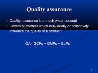 Quality assurance
15
Quality assurance is a much wider concept
Covers all matters which individually or collectively
influence the quality of a product
QA= GCPs + GMPs + GLPs
 