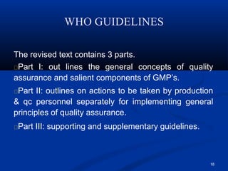 WHO GUIDELINES
18
The revised text contains 3 parts.
Part I: out lines the general concepts of quality
assurance and salient components of GMP’s.
Part II: outlines on actions to be taken by production
& qc personnel separately for implementing general
principles of quality assurance.
Part III: supporting and supplementary guidelines.
 