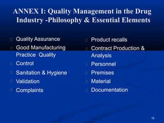 ANNEX I: Quality Management in the Drug
Industry -Philosophy & Essential Elements
19
Quality Assurance
Good Manufacturing
Practice Quality
Control
Sanitation & Hygiene
Validation
Complaints
Product recalls
Contract Production &
Analysis
Personnel
Premises
Material
Documentation
 