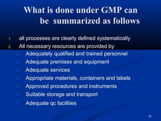 What is done under GMP can
be summarized as follows
22
1. all processes are clearly defined systematically
2. All necessary resources are provided by
Adequately qualified and trained personnel
Adequate premises and equipment
Adequate services
Appropriate materials, containers and labels
Approved procedures and instruments
Suitable storage and transport
Adequate qc facilities
 
