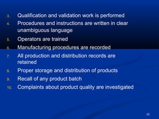 3. Qualification and validation work is performed
4. Procedures and instructions are written in clear
unambiguous language
5. Operators are trained
6. Manufacturing procedures are recorded
7. All production and distribution records are
retained
8. Proper storage and distribution of products
9. Recall of any product batch
10. Complaints about product quality are investigated
23
 