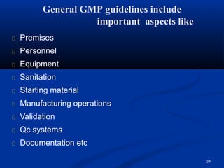 Premises
Personnel
Equipment
Sanitation
Starting material
Manufacturing operations
Validation
Qc systems
Documentation etc
24
General GMP guidelines include
important aspects like
 