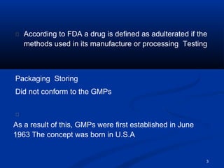 3
According to FDA a drug is defined as adulterated if the
methods used in its manufacture or processing Testing
Packaging Storing
Did not conform to the GMPs
As a result of this, GMPs were first established in June
1963 The concept was born in U.S.A
 