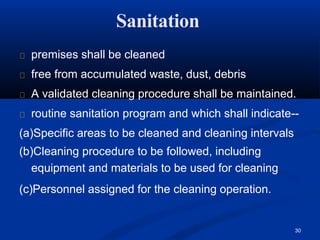 Sanitation
30
premises shall be cleaned
free from accumulated waste, dust, debris
A validated cleaning procedure shall be maintained.
routine sanitation program and which shall indicate--
(a)Specific areas to be cleaned and cleaning intervals
(b)Cleaning procedure to be followed, including
equipment and materials to be used for cleaning
(c)Personnel assigned for the cleaning operation.
 