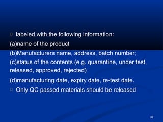 labeled with the following information:
(a)name of the product
(b)Manufacturers name, address, batch number;
(c)status of the contents (e.g. quarantine, under test,
released, approved, rejected)
(d)manufacturing date, expiry date, re-test date.
Only QC passed materials should be released
32
 