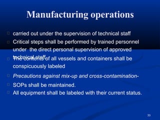 Manufacturing operations
33
carried out under the supervision of technical staff
Critical steps shall be performed by trained personnel
under the direct personal supervision of approved
technical staff.
The contents of all vessels and containers shall be
conspicuously labeled
Precautions against mix-up and cross-contamination-
SOPs shall be maintained.
All equipment shall be labeled with their current status.
 