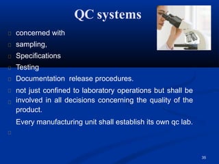 QC systems
concerned with
sampling,
Specifications
Testing
Documentation release procedures.
not just confined to laboratory operations but shall be
involved in all decisions concerning the quality of the
product.
Every manufacturing unit shall establish its own qc lab.
35
 