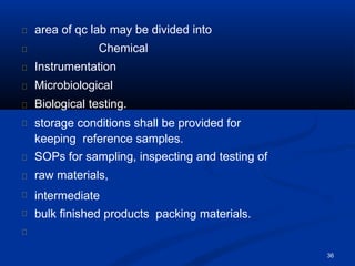 area of qc lab may be divided into
Chemical
36
Instrumentation
Microbiological
Biological testing.
storage conditions shall be provided for
keeping reference samples.
SOPs for sampling, inspecting and testing of
raw materials,
intermediate
bulk finished products packing materials.
 