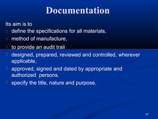 Documentation
37
Its aim is to
define the specifications for all materials,
method of manufacture,
to provide an audit trail
designed, prepared, reviewed and controlled, wherever
applicable,
approved, signed and dated by appropriate and
authorized persons.
specify the title, nature and purpose.
 