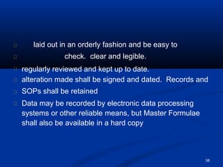 laid out in an orderly fashion and be easy to
check. clear and legible.
38
regularly reviewed and kept up to date.
alteration made shall be signed and dated. Records and
SOPs shall be retained
Data may be recorded by electronic data processing
systems or other reliable means, but Master Formulae
shall also be available in a hard copy
 