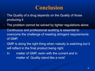 Conclusion
40
The Quality of a drug depends on the Quality of those
producing it
The problem cannot be solved by tighter regulations alone.
Continuous and professional auditing is essential to
overcome the challenge of meeting stringent requirements
of GMP.
GMP is doing the right thing when nobody is watching but it
will reflect in the final product being right.
In matter of GMP, swim with the current and in
matter of Quality stand like a rock!
 