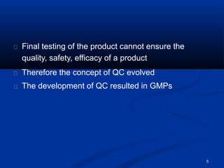Final testing of the product cannot ensure the
quality, safety, efficacy of a product
Therefore the concept of QC evolved
The development of QC resulted in GMPs
5
 