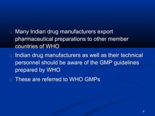 Many Indian drug manufacturers export
pharmaceutical preparations to other member
countries of WHO
Indian drug manufacturers as well as their technical
personnel should be aware of the GMP guidelines
prepared by WHO
These are referred to WHO GMPs
6
 