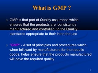 What is GMP ?
7
GMP is that part of Quality assurance which
ensures that the products are consistently
manufactured and controlled to the Quality
standards appropriate to their intended use
"GMP" - A set of principles and procedures which,
when followed by manufacturers for therapeutic
goods, helps ensure that the products manufactured
will have the required quality.
 