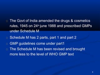 The Govt of India amended the drugs & cosmetics
rules, 1945 on 24th june 1988 and prescribed GMPs
under Schedule M
Schedule M has 2 parts, part 1 and part 2
GMP guidelines come under part1
The Schedule M has been revised and brought
more less to the level of WHO GMP text
8
 