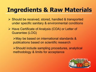  Should be received, stored, handled & transported
under specific sanitary & environmental conditions
 Have Certificate of Analysis (COA) or Letter of
Guarantee (LOG)
May be based on international standards &
publications based on scientific research
Should include sampling procedures, analytical
methodology & limits for acceptance
Ingredients & Raw Materials
 