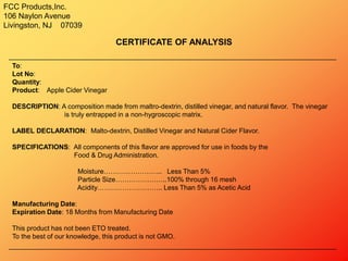FCC Products,Inc.
106 Naylon Avenue
Livingston, NJ 07039
CERTIFICATE OF ANALYSIS
To:
Lot No:
Quantity:
Product: Apple Cider Vinegar
DESCRIPTION: A composition made from maltro-dextrin, distilled vinegar, and natural flavor. The vinegar
is truly entrapped in a non-hygroscopic matrix.
LABEL DECLARATION: Malto-dextrin, Distilled Vinegar and Natural Cider Flavor.
SPECIFICATIONS: All components of this flavor are approved for use in foods by the
Food & Drug Administration.
Moisture…………………….. Less Than 5%
Particle Size…………………..100% through 16 mesh
Acidity……………………….. Less Than 5% as Acetic Acid
Manufacturing Date:
Expiration Date: 18 Months from Manufacturing Date
This product has not been ETO treated.
To the best of our knowledge, this product is not GMO.
 