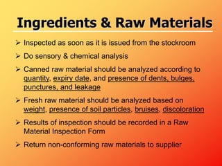  Inspected as soon as it is issued from the stockroom
 Do sensory & chemical analysis
 Canned raw material should be analyzed according to
quantity, expiry date, and presence of dents, bulges,
punctures, and leakage
 Fresh raw material should be analyzed based on
weight, presence of soil particles, bruises, discoloration
 Results of inspection should be recorded in a Raw
Material Inspection Form
 Return non-conforming raw materials to supplier
Ingredients & Raw Materials
 
