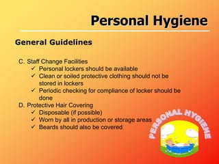 C. Staff Change Facilities
 Personal lockers should be available
 Clean or soiled protective clothing should not be
stored in lockers
 Periodic checking for compliance of locker should be
done
D. Protective Hair Covering
 Disposable (if possible)
 Worn by all in production or storage areas
 Beards should also be covered
General Guidelines
Personal Hygiene
 