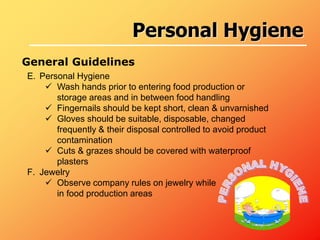 E. Personal Hygiene
 Wash hands prior to entering food production or
storage areas and in between food handling
 Fingernails should be kept short, clean & unvarnished
 Gloves should be suitable, disposable, changed
frequently & their disposal controlled to avoid product
contamination
 Cuts & grazes should be covered with waterproof
plasters
F. Jewelry
 Observe company rules on jewelry while
in food production areas
General Guidelines
Personal Hygiene
 