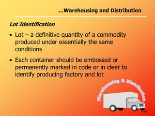 …Warehousing and Distribution
Lot Identification
• Lot – a definitive quantity of a commodity
produced under essentially the same
conditions
• Each container should be embossed or
permanently marked in code or in clear to
identify producing factory and lot
•cont
 