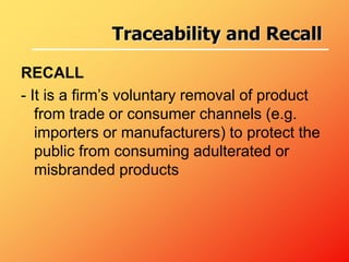 RECALL
- It is a firm’s voluntary removal of product
from trade or consumer channels (e.g.
importers or manufacturers) to protect the
public from consuming adulterated or
misbranded products
Traceability and Recall
 