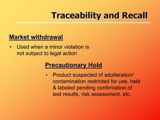 • Used when a minor violation is
not subject to legal action
Market withdrawal
Precautionary Hold
• Product suspected of adulteration/
contamination restricted for use, held
& labeled pending confirmation of
test results, risk assessment, etc.
Traceability and Recall
 