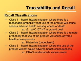 • Class 1 – health hazard situation where there is a
reasonable probability that use of the product will cause
serious adverse health consequences or death
ex. E. coli O157:H7 in ground beef
• Class 2 – health hazard situation where there is a remote
probability that use of the product will cause adverse
health consequences
ex. Histamine (undeclared)
• Class 3 – health hazard situation where the use of the
product will not cause adverse health consequences
ex. GRAS (undeclared), excess water
Recall Classifications
Traceability and Recall
 