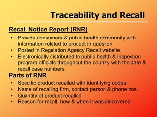 • Provide consumers & public health community with
information related to product in question
• Posted in Regulation Agency Recall website
• Electronically distributed to public health & inspection
program officials throughout the country with the date &
recall case numbers
Recall Notice Report (RNR)
Parts of RNR
• Specific product recalled with identifying codes
• Name of recalling firm, contact person & phone nos.
• Quantity of product recalled
• Reason for recall, how & when it was discovered
Traceability and Recall
 