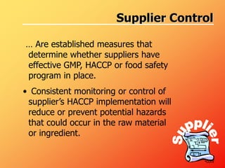 Supplier Control
… Are established measures that
determine whether suppliers have
effective GMP, HACCP or food safety
program in place.
• Consistent monitoring or control of
supplier’s HACCP implementation will
reduce or prevent potential hazards
that could occur in the raw material
or ingredient.
•cont
 