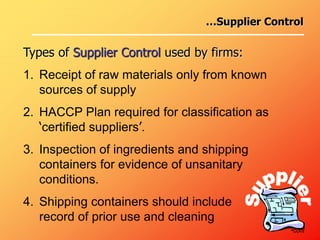 …Supplier Control
Types of Supplier Control used by firms:
1. Receipt of raw materials only from known
sources of supply
2. HACCP Plan required for classification as
‘certified suppliers’.
3. Inspection of ingredients and shipping
containers for evidence of unsanitary
conditions.
4. Shipping containers should include
record of prior use and cleaning
•cont
 