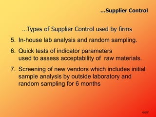 …Types of Supplier Control used by firms
5. In-house lab analysis and random sampling.
6. Quick tests of indicator parameters
used to assess acceptability of raw materials.
7. Screening of new vendors which includes initial
sample analysis by outside laboratory and
random sampling for 6 months
•cont
…Supplier Control
 