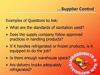Examples of Questions to Ask:
• What are the standards of sanitation used?
• Does the supply company follow approved
practices in handling products?
• If it handles refrigerated or frozen products, is it
equipped to do the job?
• Is there enough warehouse space?
• Are delivery trucks adequately
refrigerated? •cont
…Supplier Control
 
