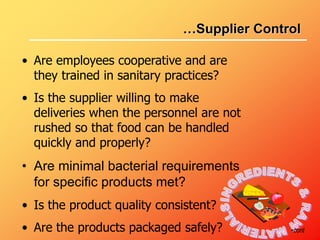 • Are employees cooperative and are
they trained in sanitary practices?
• Is the supplier willing to make
deliveries when the personnel are not
rushed so that food can be handled
quickly and properly?
• Are minimal bacterial requirements
for specific products met?
• Is the product quality consistent?
• Are the products packaged safely? •cont
…Supplier Control
 