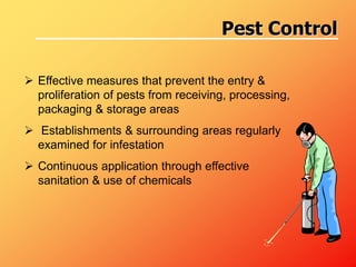 Effective measures that prevent the entry &
proliferation of pests from receiving, processing,
packaging & storage areas
 Establishments & surrounding areas regularly
examined for infestation
 Continuous application through effective
sanitation & use of chemicals
Pest Control
 