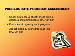 PREREQUISITE PROGRAM ASSESSMENT
 Check existence & effectiveness during
design & implementation of HACCP plan
 Document & regularly audit progress
 Aspect that may be incorporated into
HACCP plan
 