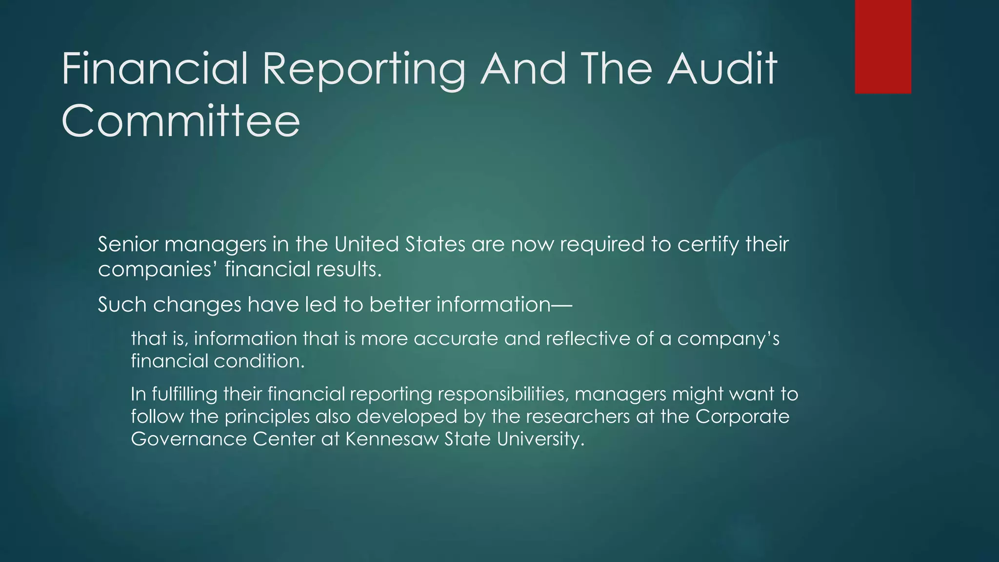 Financial Reporting And The Audit
Committee
Senior managers in the United States are now required to certify their
companies’ financial results.
Such changes have led to better information—
that is, information that is more accurate and reflective of a company’s
financial condition.
In fulfilling their financial reporting responsibilities, managers might want to
follow the principles also developed by the researchers at the Corporate
Governance Center at Kennesaw State University.
 